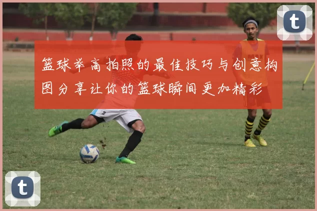 篮球举高拍照的最佳技巧与创意构图分享让你的篮球瞬间更加精彩