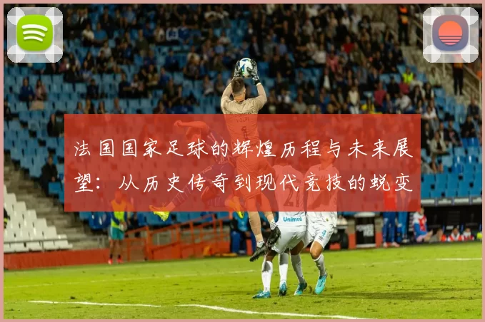 法国国家足球的辉煌历程与未来展望：从历史传奇到现代竞技的蜕变