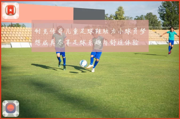 耐克传奇儿童足球鞋助力小球员梦想成真尽享足球乐趣与舒适体验