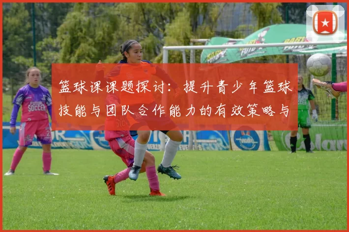 篮球课课题探讨：提升青少年篮球技能与团队合作能力的有效策略与实践