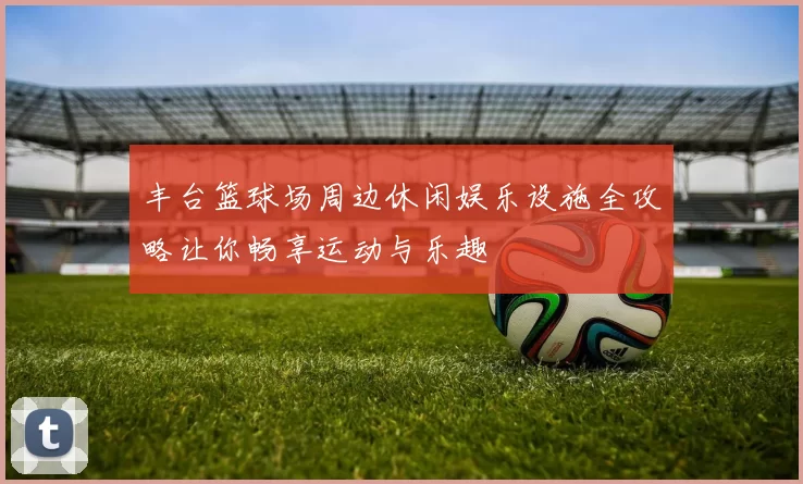 丰台篮球场周边休闲娱乐设施全攻略让你畅享运动与乐趣