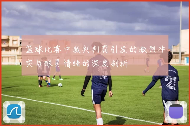 篮球比赛中裁判判罚引发的激烈冲突与球员情绪的深度剖析